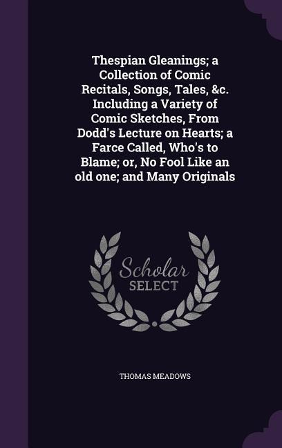 Thespian Gleanings; a Collection of Comic Recitals, Songs, Tales, &c. Including a Variety of Comic Sketches, From Dodds Lecture on Hearts; a Farce Called, Whos to Blame; or, No Fool Like an old one; and Many Originals