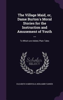 The Village Maid, or, Dame Burtons Moral Stories for the Instruction and Amusement of Youth ...: To Which are Added, Plain Tales