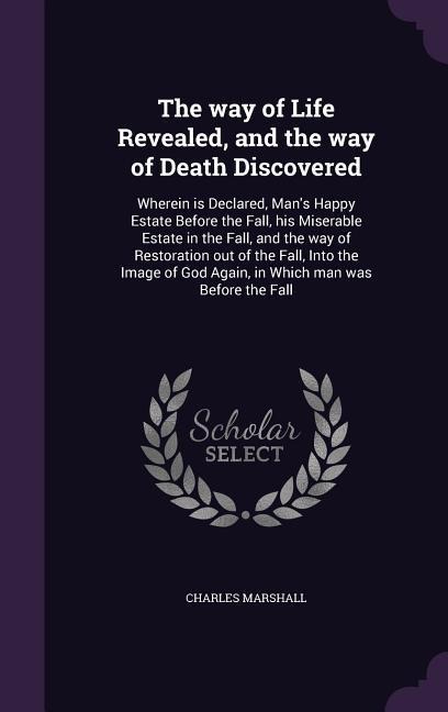 The way of Life Revealed, and the way of Death Discovered: Wherein is Declared, Man's Happy Estate Before the Fall, his Miserable Estate in the Fall, and the way of Restoration out of the Fall, Into the Image of God Again, in Which man was Before the Fall