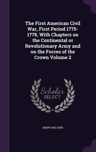 The First American Civil War, First Period 1775-1778, With Chapters on the Continental Or Revolutionary Army and on the Forces of the Crown Volume 2