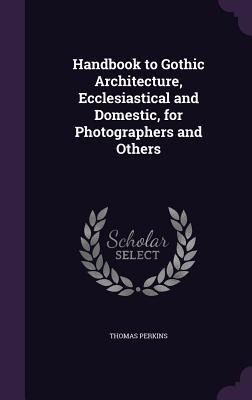 Handbook to Gothic Architecture, Ecclesiastical and Domestic, for Photographers and Others