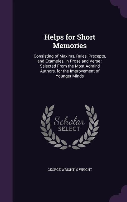 Helps for Short Memories: Consisting of Maxims, Rules, Precepts, and Examples, in Prose and Verse: Selected From the Most Admir'd Authors, for the Improvement of Younger Minds