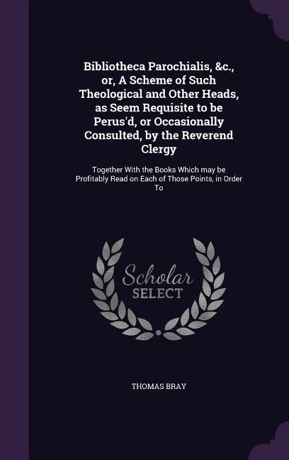 Bibliotheca Parochialis, &c., or, A Scheme of Such Theological and Other Heads, as Seem Requisite to be Perusd, or Occasionally Consulted, by the Reverend Clergy: Together With the Books Which may be Profitably Read on Each of Those Points, in Order To