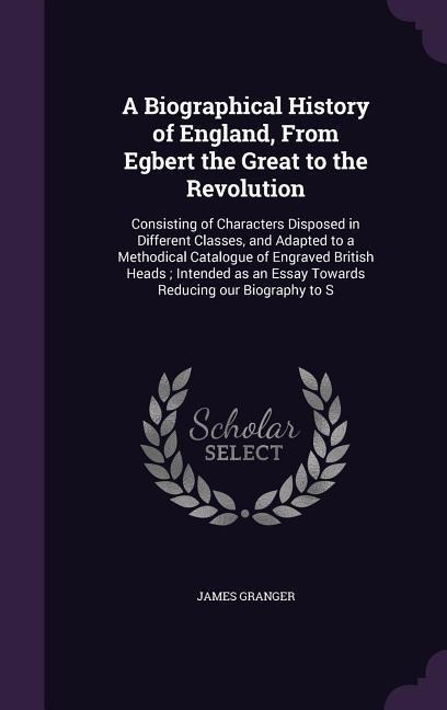 A Biographical History of England, From Egbert the Great to the Revolution: Consisting of Characters Disposed in Different Classes, and Adapted to a M