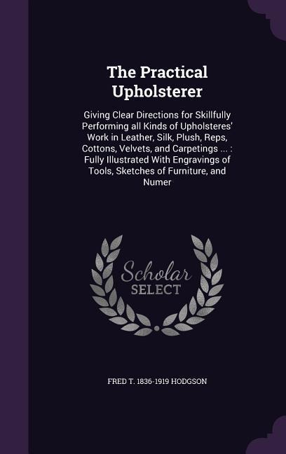 The Practical Upholsterer: Giving Clear Directions for Skillfully Performing all Kinds of Upholsteres' Work in Leather, Silk, Plush, Reps, Cotton