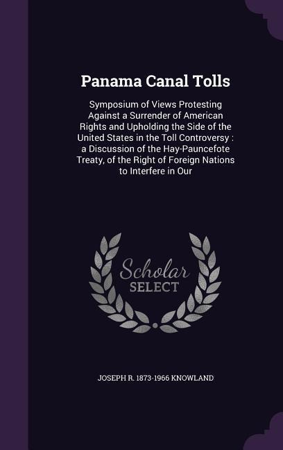 Panama Canal Tolls: Symposium of Views Protesting Against a Surrender of American Rights and Upholding the Side of the United States in the Toll Controversy: a Discussion of the Hay-Pauncefote Treaty, of the Right of Foreign Nations to Interfere in Our