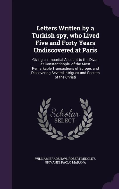 Letters Written by a Turkish spy, who Lived Five and Forty Years Undiscovered at Paris: Giving an Impartial Account to the Divan at Constantinople, of the Most Remarkable Transactions of Europe: and Discovering Several Intrigues and Secrets of the Christi
