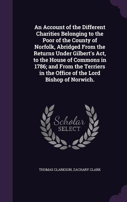 An Account of the Different Charities Belonging to the Poor of the County of Norfolk, Abridged From the Returns Under Gilberts Act, to the House of Commons in 1786; and From the Terriers in the Office of the Lord Bishop of Norwich.