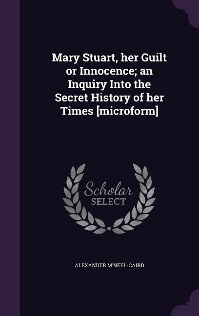 Mary Stuart, her Guilt or Innocence; an Inquiry Into the Secret History of her Times [microform]