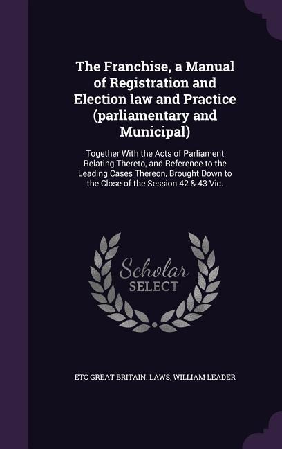 The Franchise, a Manual of Registration and Election law and Practice (parliamentary and Municipal): Together With the Acts of Parliament Relating Thereto, and Reference to the Leading Cases Thereon, Brought Down to the Close of the Session 42 & 43 Vic.