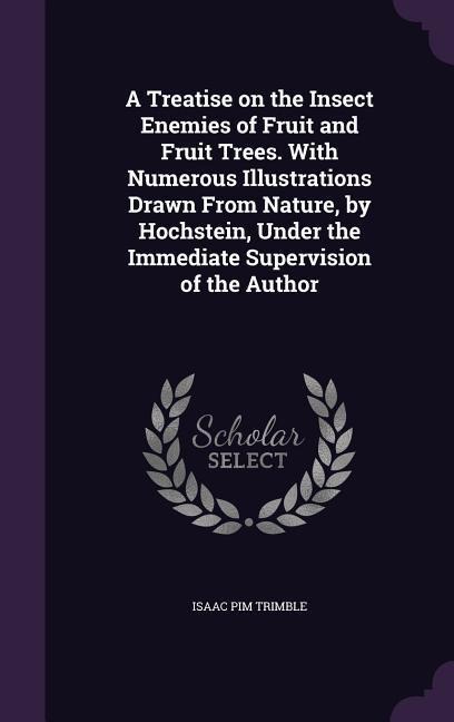 A Treatise on the Insect Enemies of Fruit and Fruit Trees. With Numerous Illustrations Drawn From Nature, by Hochstein, Under the Immediate Supervisio