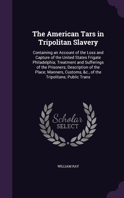 The American Tars in Tripolitan Slavery: Containing an Account of the Loss and Capture of the United States Frigate Philadelphia; Treatment and Sufferings of the Prisoners; Description of the Place; Manners, Customs, &c., of the Tripolitans; Public Trans