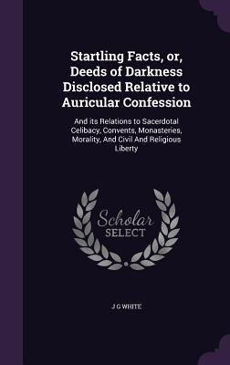 Startling Facts, or, Deeds of Darkness Disclosed Relative to Auricular Confession: And its Relations to Sacerdotal Celibacy, Convents, Monasteries, Mo