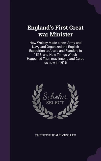 Englands First Great war Minister: How Wolsey Made a new Army and Navy and Organized the English Expedition to Artois and Flanders in 1513, and How Things Which Happened Then may Inspire and Guide us now in 1916