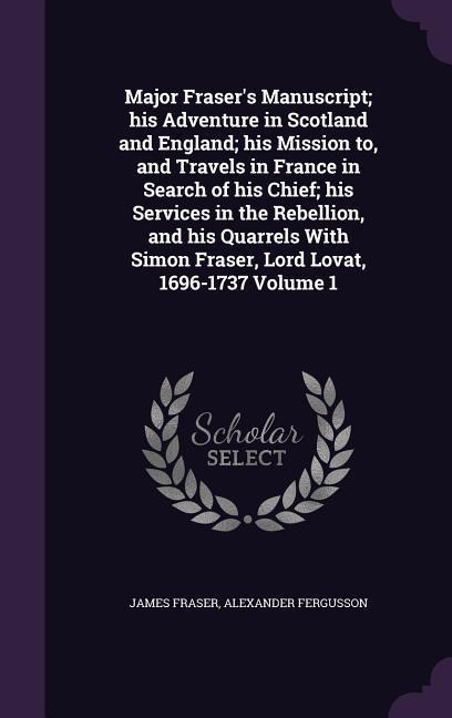 Major Frasers Manuscript; his Adventure in Scotland and England; his Mission to, and Travels in France in Search of his Chief; his Services in the Re