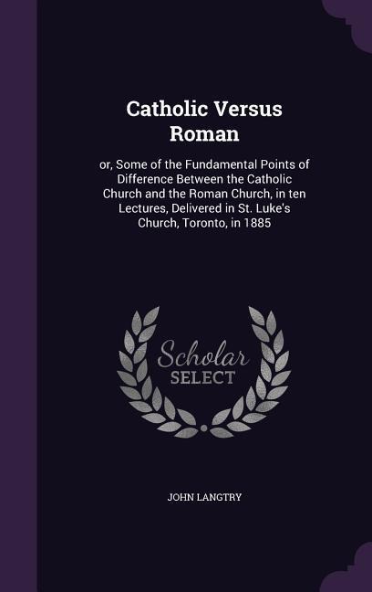 Catholic Versus Roman: or, Some of the Fundamental Points of Difference Between the Catholic Church and the Roman Church, in ten Lectures, Delivered in St. Luke's Church, Toronto, in 1885