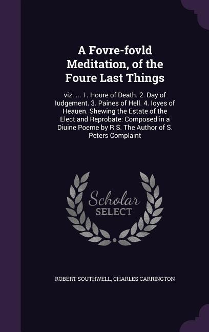 A Fovre-fovld Meditation, of the Foure Last Things: viz. ... 1. Houre of Death. 2. Day of Iudgement. 3. Paines of Hell. 4. Ioyes of Heauen. Shewing the Estate of the Elect and Reprobate: Composed in a Diuine Poeme by R.S. The Author of S. Peters Complaint