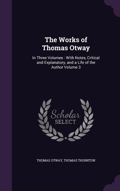 The Works of Thomas Otway: In Three Volumes: With Notes, Critical and Explanatory, and a Life of the Author Volume 3