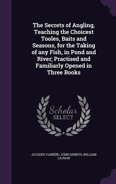 The Secrets of Angling, Teaching the Choicest Tooles, Baits and Seasons, for the Taking of any Fish, in Pond and River; Practised and Familiarly Opened in Three Books
