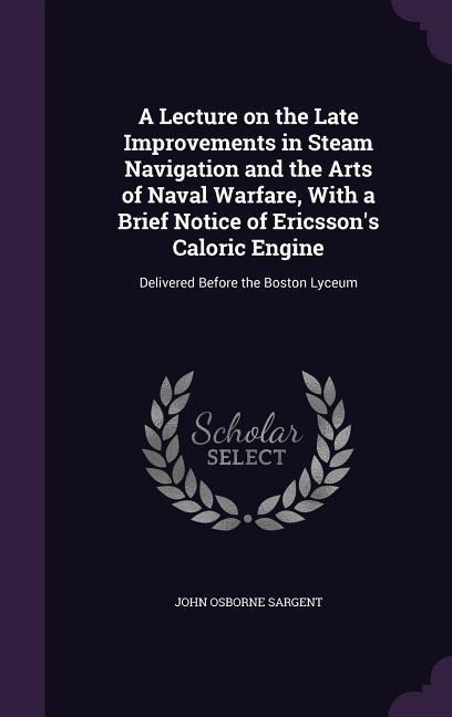 A Lecture on the Late Improvements in Steam Navigation and the Arts of Naval Warfare, With a Brief Notice of Ericsson's Caloric Engine: Delivered Before the Boston Lyceum