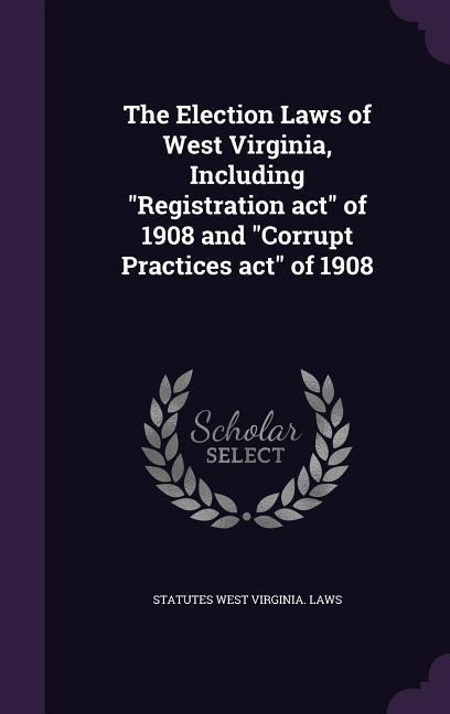 The Election Laws of West Virginia, Including "Registration act" of 1908 and "Corrupt Practices act" of 1908