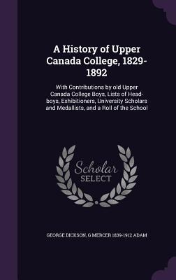 A History of Upper Canada College, 1829-1892: With Contributions by old Upper Canada College Boys, Lists of Head-boys, Exhibitioners, University Schol
