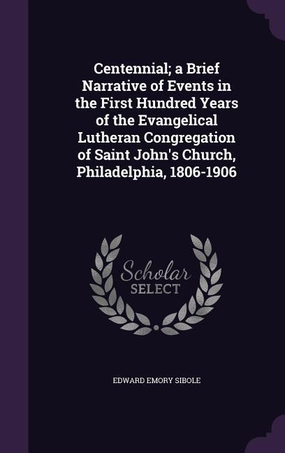 Centennial; a Brief Narrative of Events in the First Hundred Years of the Evangelical Lutheran Congregation of Saint John's Church, Philadelphia, 1806-1906