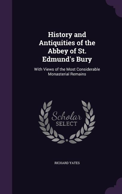 History and Antiquities of the Abbey of St. Edmunds Bury: With Views of the Most Considerable Monasterial Remains