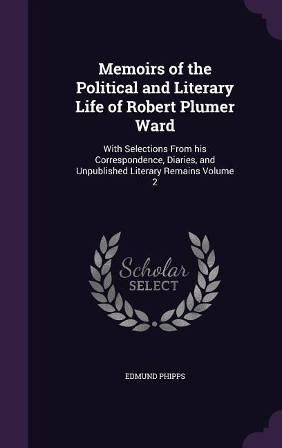 Memoirs of the Political and Literary Life of Robert Plumer Ward: With Selections From his Correspondence, Diaries, and Unpublished Literary Remains Volume 2