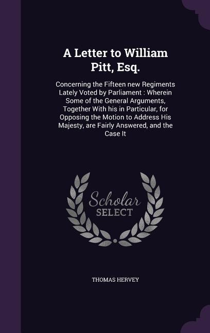 A Letter to William Pitt, Esq.: Concerning the Fifteen new Regiments Lately Voted by Parliament: Wherein Some of the General Arguments, Together With