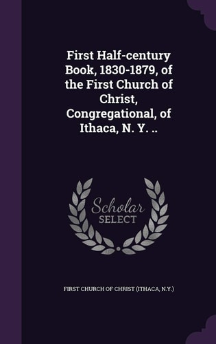 First Half-Century Book, 1830-1879, of the First Church of Christ, Congregational, of Ithaca, N. Y...