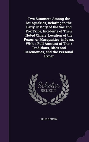 Two Summers Among the Musquakies, Relating to the Early History of the Sac and Fox Tribe, Incidents of Their Noted Chiefs, Location of the Foxes, Or Musquakies, in Iowa, With a Full Account of Their Traditions, Rites and Ceremonies, and the Personal Exper