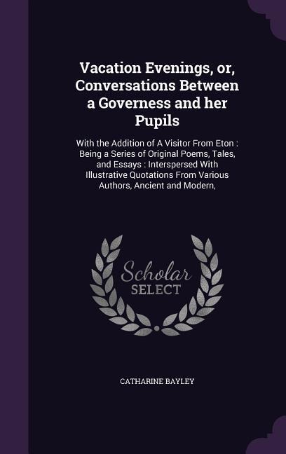 Vacation Evenings, or, Conversations Between a Governess and her Pupils: With the Addition of A Visitor From Eton: Being a Series of Original Poems, Tales, and Essays: Interspersed With Illustrative Quotations From Various Authors, Ancient and Modern,
