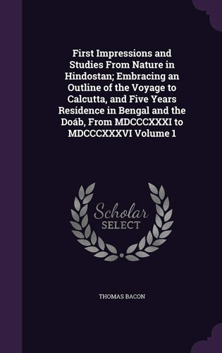First Impressions and Studies From Nature in Hindostan; Embracing an Outline of the Voyage to Calcutta, and Five Years Residence in Bengal and the Doáb, From MDCCCXXXI to MDCCCXXXVI Volume 1