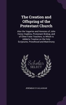 The Creation and Offspring of the Protestant Church: Also the Vagaries and Heresies of John Henry Hopkins, Protestant Bishop, and of Other False Teachers, to Which is Added a Treatise on the Holy Scriptures, Priesthood and Matrimony