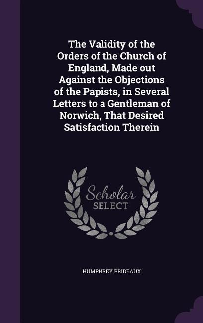 The Validity of the Orders of the Church of England, Made out Against the Objections of the Papists, in Several Letters to a Gentleman of Norwich, That Desired Satisfaction Therein