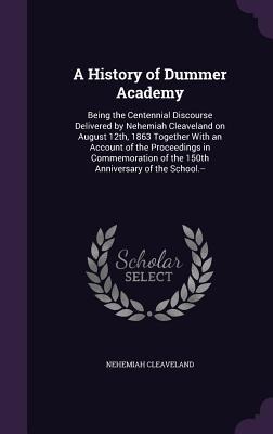A History of Dummer Academy: Being the Centennial Discourse Delivered by Nehemiah Cleaveland on August 12th, 1863 Together With an Account of the Proceedings in Commemoration of the 150th Anniversary of the School.--