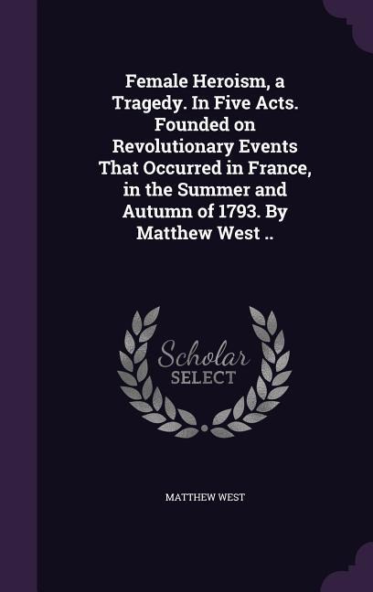 Female Heroism, a Tragedy. In Five Acts. Founded on Revolutionary Events That Occurred in France, in the Summer and Autumn of 1793. By Matthew West ..