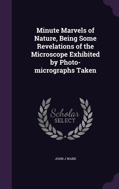 Minute Marvels of Nature, Being Some Revelations of the Microscope Exhibited by Photo-micrographs Taken