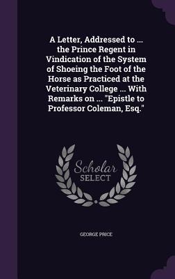 A Letter, Addressed to ... the Prince Regent in Vindication of the System of Shoeing the Foot of the Horse as Practiced at the Veterinary College ... With Remarks on ... Epistle to Professor Coleman, Esq.