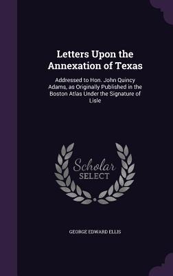 Letters Upon the Annexation of Texas: Addressed to Hon. John Quincy Adams, as Originally Published in the Boston Atlas Under the Signature of Lisle