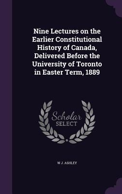 Nine Lectures on the Earlier Constitutional History of Canada, Delivered Before the University of Toronto in Easter Term, 1889