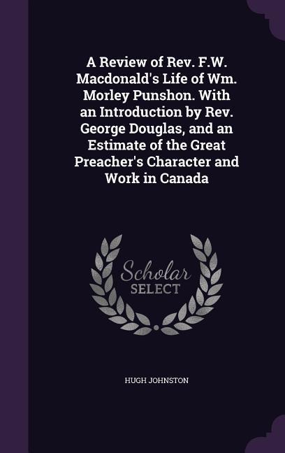 A Review of Rev. F.W. Macdonald's Life of Wm. Morley Punshon. With an Introduction by Rev. George Douglas, and an Estimate of the Great Preacher's Character and Work in Canada