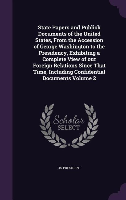 State Papers and Publick Documents of the United States, From the Accession of George Washington to the Presidency, Exhibiting a Complete View of our Foreign Relations Since That Time, Including Confidential Documents Volume 2