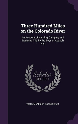 Three Hundred Miles on the Colorado River An Account of Hunting, Camping and Exploring Trip by the Boys of Agassiz Hall