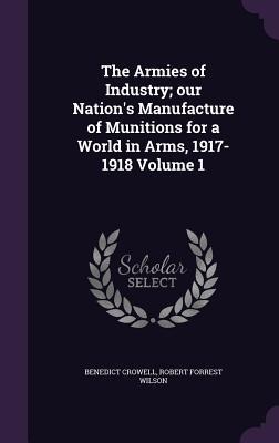 The Armies of Industry; our Nations Manufacture of Munitions for a World in Arms, 1917-1918 Volume 1