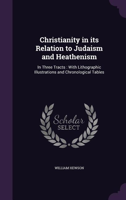Christianity in its Relation to Judaism and Heathenism: In Three Tracts: With Lithographic Illustrations and Chronological Tables