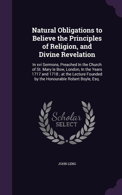 Natural Obligations to Believe the Principles of Religion, and Divine Revelation: In xvi Sermons, Preached In the Church of St. Mary le Bow, London, In the Years 1717 and 1718; at the Lecture Founded by the Honourable Robert Boyle, Esq.