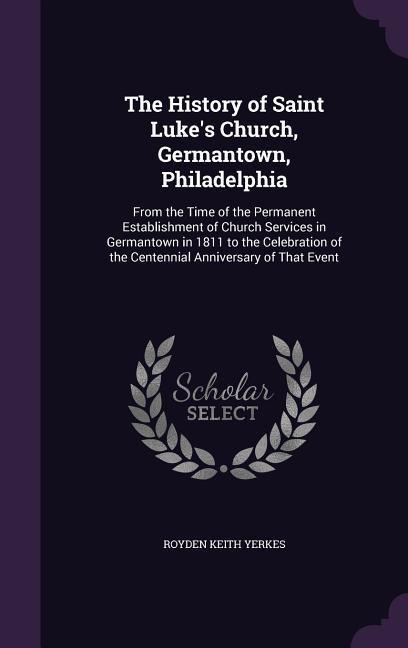 The History of Saint Lukes Church, Germantown, Philadelphia: From the Time of the Permanent Establishment of Church Services in Germantown in 1811 to