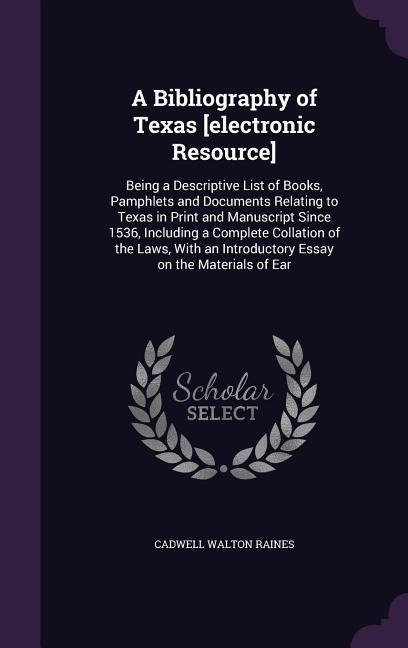 A Bibliography of Texas [electronic Resource]: Being a Descriptive List of Books, Pamphlets and Documents Relating to Texas in Print and Manuscript Since 1536, Including a Complete Collation of the Laws, With an Introductory Essay on the Materials of Ear